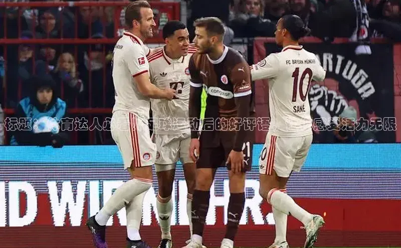 欧陆娱乐登录入口注册百度移动开放平台标题：体育达人必看！足球运动后的好评语，让你感受活力无限