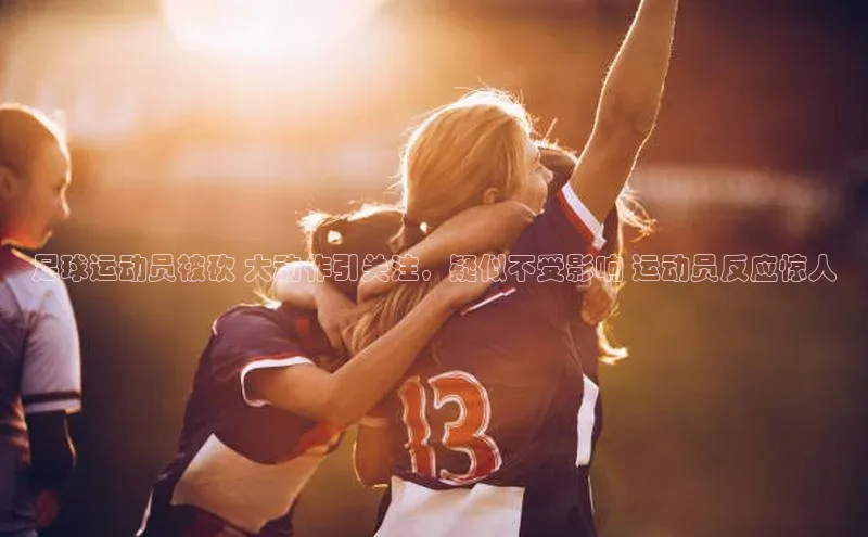 欧陆娱乐平台登录百度智能云足球运动员被砍 大动作引关注，疑似不受影响 运动员反应惊人