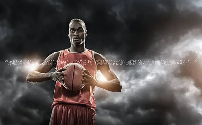 欧陆app登录百度营销中心“足球运动员吴曦的父亲：他是谁？他的故事如何影响了吴曦的职业生涯？”