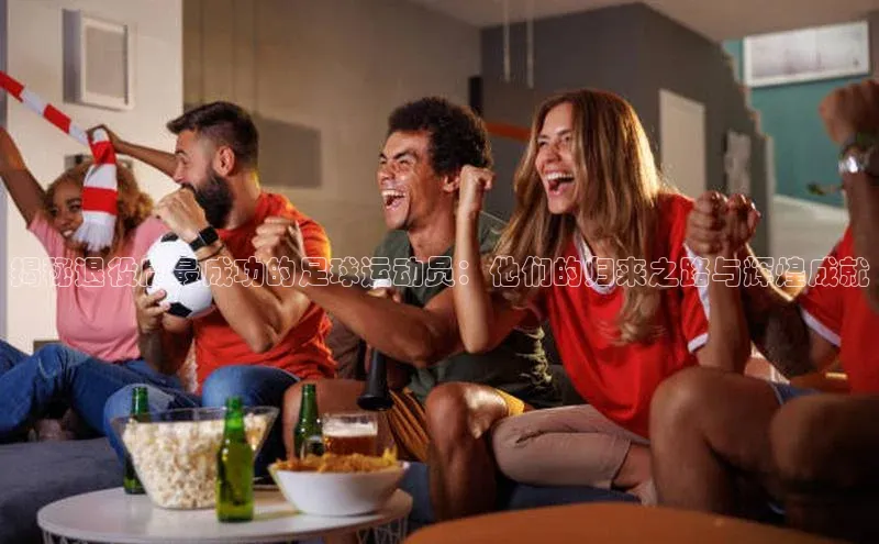 欧陆娱乐平台登陆地址百度安全社区揭秘退役后最成功的足球运动员：他们的归来之路与辉煌成就