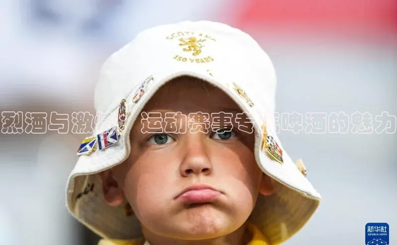 欧陆平台登录地址百度取证烈酒与激情：运动赛事专属啤酒的魅力