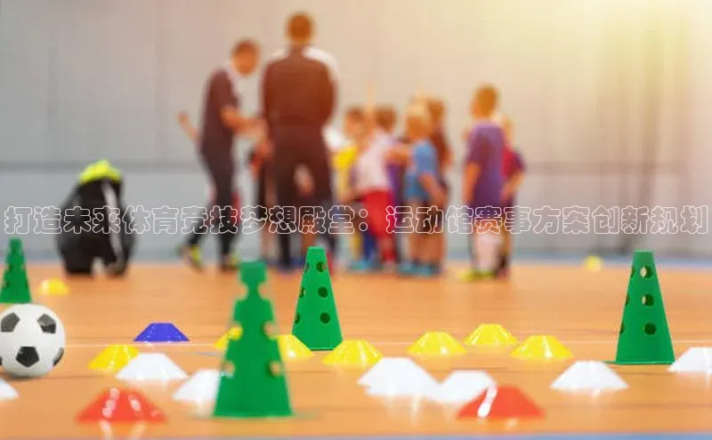 欧陆平台app下载百度社团赞助平台打造未来体育竞技梦想殿堂：运动馆赛事方案创新规划