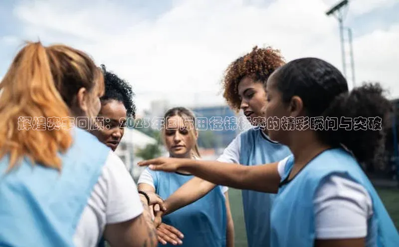 辉煌赛事回顾：2023年国际田径锦标赛的精彩瞬间与突破