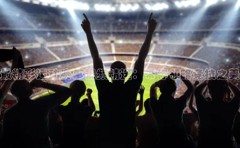 最精彩运动赛事视频精选：带你领略竞技之美