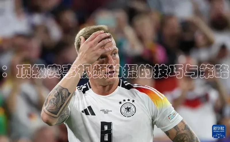 ：顶级赛事视频拍摄的技巧与策略