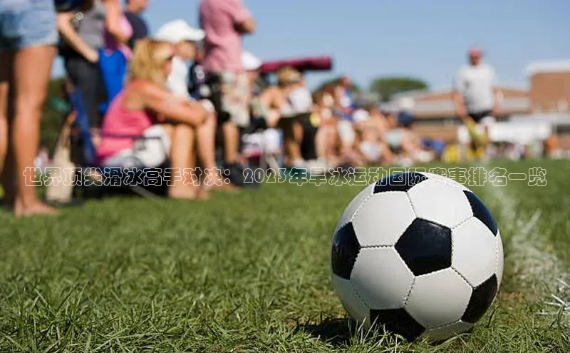 世界顶尖滑冰高手对决：2023年旱冰运动国际赛事排名一览